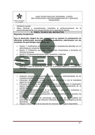Sistema de Gestión
de la Calidad

LÍNEA TECNOLÓGICA DEL PROGRAMA: CLIENTE
RED TECNOLÓGICA: GESTIÓN ADMINISTRATIVA Y SERVICIOS
FINANCIEROS

individual y grupal.
Aplica técnicas y procedimientos orientados al perfeccionamiento
psicomotricidad frente a los requerimientos de su desempeño laboral.
5. PERFIL TECNICO DEL INSTRUCTOR
Requisitos Académicos:

•

de

la

Para el desarrollo integral de esta competencia se requiere la participación de
diferentes profesionales asociados a perfiles académicos relacionados con los
resultados de aprendizajes específicos, así:
•

•
•
•

Opción 1: Certificación en formación basada en competencias laborales y/o en
aprendizaje por proyectos o relacionadas.
Opción 2: Profesional que tenga competencias humanísticas y formación en
Ciencias Humanas.
Opción 3: Profesional educación física, recreación y deportes.
Opción 4: Profesional ciencias de la salud ocupacional.

Experiencia Laboral:
•

Tener experiencia mínima en procesos de formación o actividades laborales de 2
años en el área de desarrollo humano con el enfoque basado en competencias
laborales.

Competencias:
•
•
•

•
•
•

•

Gestionar procesos de desarrollo humano según las particularidades de los
contextos sociales y productivos.
Interactuar idóneamente consigo mismo con los demás y con la naturaleza
según los contextos sociales y productivos.
Promover el desarrollo de las actividades físicas que posibiliten el desempeño
laboral seguro y eficaz, un estilo de vida saludable y el mejoramiento de la
calidad de vida
Trabajar interdisciplinariamente en la planeación – ejecución y evaluación y
mejoramiento del proceso de inducción.
Propiciar la integración y participación de los aprendices en el proceso de
aprendizaje.
Orientar las actividades de aprendizaje para el logro de los resultados de
aprendizaje del proceso de inducción motivando la actuación protagónica de los
aprendices.
Integrar a los procesos de la inducción los recursos tecnológicos disponibles.

72

 