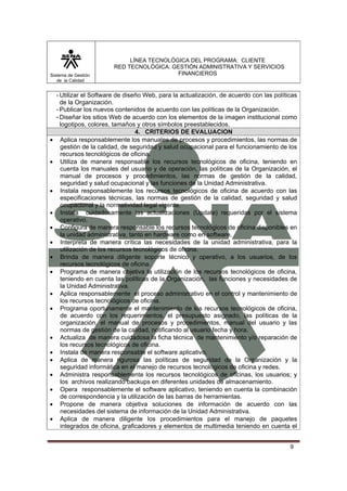 Sistema de Gestión
de la Calidad

•
•

•
•
•
•
•
•
•
•

•
•
•
•
•
•
•

LÍNEA TECNOLÓGICA DEL PROGRAMA: CLIENTE
RED TECNOLÓGICA: GESTIÓN ADMINISTRATIVA Y SERVICIOS
FINANCIEROS

- Utilizar el Software de diseño Web, para la actualización, de acuerdo con las políticas
de la Organización.
- Publicar los nuevos contenidos de acuerdo con las políticas de la Organización.
- Diseñar los sitios Web de acuerdo con los elementos de la imagen institucional como
logotipos, colores, tamaños y otros símbolos preestablecidos.
4. CRITERIOS DE EVALUACION
Aplica responsablemente los manuales de procesos y procedimientos, las normas de
gestión de la calidad, de seguridad y salud ocupacional para el funcionamiento de los
recursos tecnológicos de oficina.
Utiliza de manera responsable los recursos tecnológicos de oficina, teniendo en
cuenta los manuales del usuario y de operación, las políticas de la Organización, el
manual de procesos y procedimientos, las normas de gestión de la calidad,
seguridad y salud ocupacional y las funciones de la Unidad Administrativa.
Instala responsablemente los recursos tecnológicos de oficina de acuerdo con las
especificaciones técnicas, las normas de gestión de la calidad, seguridad y salud
ocupacional y la normatividad legal vigente.
Instala cuidadosamente las actualizaciones (Update) requeridas por el sistema
operativo.
Configura de manera responsable los recursos tecnológicos de oficina disponibles en
la unidad administrativa, tanto en hardware como en software.
Interpreta de manera crítica las necesidades de la unidad administrativa, para la
utilización de los recursos tecnológicos de oficina.
Brinda de manera diligente soporte técnico y operativo, a los usuarios, de los
recursos tecnológicos de oficina.
Programa de manera objetiva la utilización de los recursos tecnológicos de oficina,
teniendo en cuenta las políticas de la Organización, las funciones y necesidades de
la Unidad Administrativa.
Aplica responsablemente el proceso administrativo en el control y mantenimiento de
los recursos tecnológicos de oficina.
Programa oportunamente el mantenimiento de los recursos tecnológicos de oficina,
de acuerdo con los requerimientos, el presupuesto asignado, las políticas de la
organización, el manual de procesos y procedimientos, manual del usuario y las
normas de gestión de la calidad, notificando al usuario fecha y hora.
Actualiza de manera cuidadosa la ficha técnica de mantenimiento y/o reparación de
los recursos tecnológicos de oficina.
Instala de manera responsable el software aplicativo.
Aplica de manera rigurosa las políticas de seguridad de la Organización y la
seguridad informática en el manejo de recursos tecnológicos de oficina y redes.
Administra responsablemente los recursos tecnológicos de oficinas, los usuarios; y
los archivos realizando backups en diferentes unidades de almacenamiento.
Opera responsablemente el software aplicativo, teniendo en cuenta la combinación
de correspondencia y la utilización de las barras de herramientas.
Propone de manera objetiva soluciones de información de acuerdo con las
necesidades del sistema de información de la Unidad Administrativa.
Aplica de manera diligente los procedimientos para el manejo de paquetes
integrados de oficina, graficadores y elementos de multimedia teniendo en cuenta el
9

 