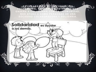 D E S A R R O L L O H U M A N O I N T E G R A L :
E L D E S A R R O L L O D E L A F O R M A C I Ó N
P R O F E S I O N A L F O R M A R N O S I N T E G R A L N O S
E N S E Ñ A A C O L A B O R A R C O N L A C O M U N I D A D ;
N O S AY U D A A C O M O P E R S O N A S D E U N A
S O C I E D A D C O L A B O R A D O R A Y S O L I D A R I A .
 