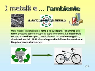 17/17
IL RICICLAGGIO DEI METALLI
Molti metalli, in particolare il ferro e le sue leghe, l’alluminio ed il
rame, possono essere recuperati dopo il consumo. La metallurgia
secondaria o di recupero contribuisce al risparmio energetico,
alla riduzione dei rifiuti, alla salvaguardia dell’ambiente e riduce
l’inquinamento atmosferico.
 