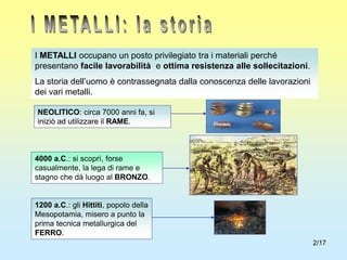 2/17
I METALLI occupano un posto privilegiato tra i materiali perché
presentano facile lavorabilità e ottima resistenza alle sollecitazioni.
La storia dell’uomo è contrassegnata dalla conoscenza delle lavorazioni
dei vari metalli.
NEOLITICO: circa 7000 anni fa, si
iniziò ad utilizzare il RAME.
4000 a.C.: si scoprì, forse
casualmente, la lega di rame e
stagno che dà luogo al BRONZO.
1200 a.C.: gli Hittiti, popolo della
Mesopotamia, misero a punto la
prima tecnica metallurgica del
FERRO.
 