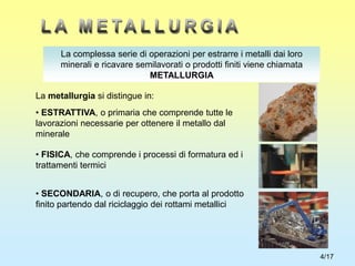 4/17
La complessa serie di operazioni per estrarre i metalli dai loro
minerali e ricavare semilavorati o prodotti finiti viene chiamata
METALLURGIA
La metallurgia si distingue in:
• ESTRATTIVA, o primaria che comprende tutte le
lavorazioni necessarie per ottenere il metallo dal
minerale
• FISICA, che comprende i processi di formatura ed i
trattamenti termici
• SECONDARIA, o di recupero, che porta al prodotto
finito partendo dal riciclaggio dei rottami metallici
 