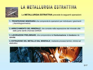 5/17
1. PROSPEZIONE MINERARIA che comprende le operazioni per individuare i giacimenti
( Aerofotogrammetria)
2. ARRICCHIMENTO DEL MINERALE, che consiste nella separazione del minerale utile
dalla parte sterile chiamata GANGA
3. LAVORAZIONI PRELIMINARI, che comprendono la frantumazione, la lavatura e la
cérnita
4. ESTRAZIONE DEL METALLO DAL MINERALE, mediante processi termici, chimici ed
elettrolitici
La METALLURGIA ESTRATTIVA prevede le seguenti operazioni:
 
