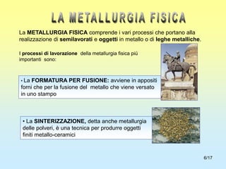 6/17
La METALLURGIA FISICA comprende i vari processi che portano alla
realizzazione di semilavorati e oggetti in metallo o di leghe metalliche.
I processi di lavorazione della metallurgia fisica più
importanti sono:
• La FORMATURA PER FUSIONE: avviene in appositi
forni che per la fusione del metallo che viene versato
in uno stampo
• La SINTERIZZAZIONE, detta anche metallurgia
delle polveri, è una tecnica per produrre oggetti
finiti metallo-ceramici
 
