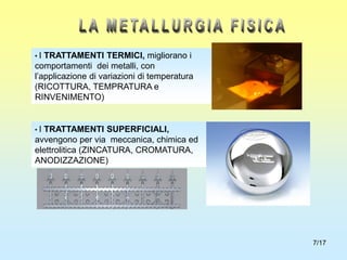 7/17
• I TRATTAMENTI SUPERFICIALI,
avvengono per via meccanica, chimica ed
elettrolitica (ZINCATURA, CROMATURA,
ANODIZZAZIONE)
• I TRATTAMENTI TERMICI, migliorano i
comportamenti dei metalli, con
l’applicazione di variazioni di temperatura
(RICOTTURA, TEMPRATURA e
RINVENIMENTO)
 