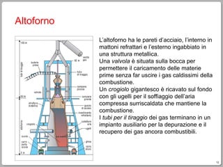 12
Altoforno
L’altoforno ha le pareti d’acciaio, l’interno in
mattoni refrattari e l’esterno ingabbiato in
una struttura metallica.
Una valvola è situata sulla bocca per
permettere il caricamento delle materie
prime senza far uscire i gas caldissimi della
combustione.
Un crogiolo gigantesco è ricavato sul fondo
con gli ugelli per il soffiaggio dell’aria
compressa surriscaldata che mantiene la
combustione.
I tubi per il tiraggio dei gas terminano in un
impianto ausiliario per la depurazione e il
recupero dei gas ancora combustibili.
 