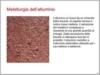 20
Metallurgia dell’alluminio
L’alluminio si ricava da un minerale
detto bauxite, di aspetto terroso e
colore rosso mattone. L’estrazione
del metallo è complessa e
necessita di una grande quantità di
energia. Dalla lavorazione della
bauxite si ottengono due tipi di
prodotto: l’alluminio metallico e
l’alluminio elettrolitico utilizzato per i
cavi elettrici e telefonici.
 