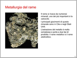 23
Metallurgia del rame
Il rame si ricava da numerosi
minerali, uno dei più importanti è la
calcocìte.
I principali giacimenti di questo
minerale sono in Cile e negli Stati
Uniti.
L’estrazione del metallo è molto
complessa e porta a due tipi di
prodotto: il rame metallico e il rame
elettrolitico.
 