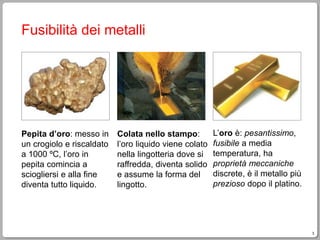 3
Fusibilità dei metalli
Pepita d’oro: messo in
un crogiolo e riscaldato
a 1000 ºC, l’oro in
pepita comincia a
sciogliersi e alla fine
diventa tutto liquido.
Colata nello stampo:
l’oro liquido viene colato
nella lingotteria dove si
raffredda, diventa solido
e assume la forma del
lingotto.
L’oro è: pesantissimo,
fusibile a media
temperatura, ha
proprietà meccaniche
discrete, è il metallo più
prezioso dopo il platino.
 