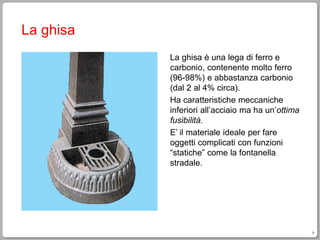7
La ghisa
La ghisa è una lega di ferro e
carbonio, contenente molto ferro
(96-98%) e abbastanza carbonio
(dal 2 al 4% circa).
Ha caratteristiche meccaniche
inferiori all’acciaio ma ha un’ottima
fusibilità.
E’ il materiale ideale per fare
oggetti complicati con funzioni
“statiche” come la fontanella
stradale.
 