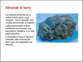 9
Minerali di ferro
La materia prima da cui si
ricava il ferro sono i suoi
minerali, “rocce speciali” con
un’alta percentuale di metallo.
L’alta percentuale di ferro
conferisce al minerale una
lucentezza metallica e un alto
peso specifico.
Il minerale di ferro in figura è
l’ematite, altri minerali del
ferro sono la magnetite e la
limonite.
 