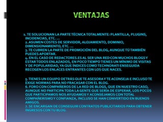 VENTAJAS1. Te solucionan la parte técnica totalmente: plantilla, plugins, incidencias, etc. …2. Asumen costes de servidor, alojamiento, dominio, dimensionamiento, etc. …3. Te cubren la parte de promoción del blog, aunque tú también puedes aportar.4. En el caso de redactores.es al ser una red con muchos blogs y estar todos enlazados, en poco tiempo tienes un mínimo de visitas y de popularidad, ya que índices como technorati enseguida recogen los enlaces entrantes con los que naces.5. Tienes un equipo detrás que te asesora y te aconseja e incluso te exige normas para no fracasar con el blog. 6. Foro con compañeros de la red de blogs, que en nuestro caso, aunque no participa toda la gente que sería de esperar, los pocos que participamos nos ayudamos y aconsejamos con total compañerismo y confianza, incluso se han convertido en buenos amigos.7. Se encargan de conseguir contratos publicitarios para obtener ingresos con tu blog.