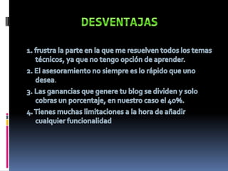 DESVENTAJAS1. frustra la parte en la que me resuelven todos los temas técnicos, ya que no tengo opción de aprender.2. El asesoramiento no siempre es lo rápido que uno desea.3. Las ganancias que genere tu blog se dividen y solo cobras un porcentaje, en nuestro caso el 4o%.4. Tienes muchas limitaciones a la hora de añadir cualquier funcionalidad