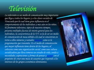 La televisión es un medio de comunicación muy importante
que llega a todos los hogares y a las clases sociales de
Venezuela por lo cual tiene gran influencia en el
comportamiento de los individuos y más aún en los niños.
El fenómeno televisivo, típico de nuestros tiempos,
presenta múltiples facetas de interés general para los
individuos, la característica de la T.V. es la de ser un medio
de comunicación de masa debido a lo cual se concentran en
torno a ellos números y variados intereses como es la
programación que transmite. Es el medio de comunicación
que mayor influencia tiene dentro de los hogares, al
colocarse como una organización social, como una cultura
socializadora que lleva inmerso un estudio de vida, unida a
necesidades, aspiraciones y formas de pensar y actuar con el
propósito de crear una masa de usuarios que responde a los
intereses de los grupos económicos dominantes.
 
