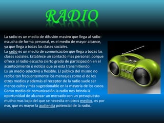 La radio es un medio de difusión masivo que llega al radio-
escucha de forma personal, es el medio de mayor alcance,
ya que llega a todas las clases sociales.
La radio es un medio de comunicación que llega a todas las
clases sociales. Establece un contacto mas personal, porque
ofrece al radio-escucha cierto grado de participación en el
acontecimiento o noticia que se esta transmitiendo.
Es un medio selectivo y flexible. El público del mismo no
recibe tan frecuentemente los mensajes como el de los
otros medios y además el receptor de la radio suele ser
menos culto y más sugestionable en la mayoría de los casos.
Como medio de comunicación la radio nos brinda la
oportunidad de alcanzar un mercado con un presupuesto
mucho mas bajo del que se necesita en otros medios, es por
eso, que es mayor la audiencia potencial de la radio.
 