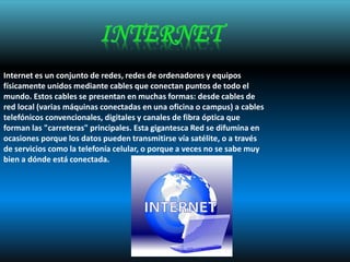 Internet es un conjunto de redes, redes de ordenadores y equipos
físicamente unidos mediante cables que conectan puntos de todo el
mundo. Estos cables se presentan en muchas formas: desde cables de
red local (varias máquinas conectadas en una oficina o campus) a cables
telefónicos convencionales, digitales y canales de fibra óptica que
forman las "carreteras" principales. Esta gigantesca Red se difumina en
ocasiones porque los datos pueden transmitirse vía satélite, o a través
de servicios como la telefonía celular, o porque a veces no se sabe muy
bien a dónde está conectada.
 