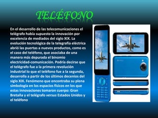 En el desarrollo de las telecomunicaciones el
telégrafo había supuesto la innovación por
excelencia de mediados del siglo XIX. La
evolución tecnológica de la telegrafía eléctrica
abrió las puertas a nuevos productos, como es
el caso del teléfono, que asociaba de una
manera más depurada el binomio
electricidad-comunicación. Podría decirse que
el telégrafo fue a la primera revolución
industrial lo que el teléfono fue a la segunda,
desarrolla a partir de los últimos decenios del
siglo XIX. Fenómeno que encontraba su plena
simbología en los espacios físicos en los que
estas innovaciones tomaron cuerpo: Gran
Bretaña y el telégrafo versus Estados Unidos y
el teléfono
 