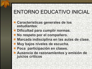 ENTORNO EDUCATIVO INICIAL Características generales de los estudiantes : Dificultad para cumplir normas. No respeto por el compañero. Marcada indisciplina en las aulas de clase. Muy bajos niveles de escucha. Poca  participación en clases. Ausencia de razonamientos y emisión de juicios críticos 