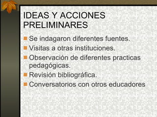 IDEAS Y ACCIONES PRELIMINARES  Se indagaron diferentes fuentes. Visitas a otras instituciones. Observación de diferentes practicas pedagógicas. Revisión bibliográfica. Conversatorios con otros educadores 