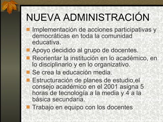 NUEVA ADMINISTRACIÓN Implementación de acciones participativas y democráticas en toda la comunidad educativa. Apoyo decidido al grupo de docentes. Reorientar la institución en lo académico, en lo disciplinario y en lo organizativo. Se crea la educación media. Estructuración de planes de estudio,el consejo académico en el 2001 asigna 5 horas de tecnología a la media y 4 a la básica secundaria. Trabajo en equipo con los docentes 