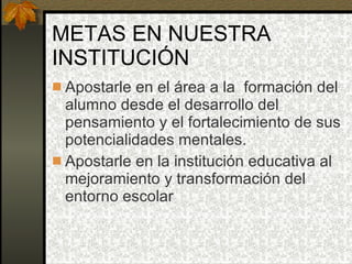 METAS EN NUESTRA INSTITUCIÓN Apostarle en el área a la  formación del alumno desde el desarrollo del pensamiento y el fortalecimiento de sus potencialidades mentales. Apostarle en la institución educativa al mejoramiento y transformación del entorno escolar 