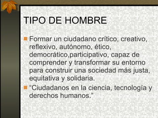 TIPO DE HOMBRE Formar un ciudadano crítico, creativo, reflexivo, autónomo, ético, democrático,participativo, capaz de comprender y transformar su entorno para construir una sociedad más justa, equitativa y solidaria. “ Ciudadanos en la ciencia, tecnología y derechos humanos.” 