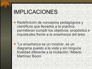 IMPLICACIONES Redefinición de conceptos pedagógicos y científicos que llevados a la practica permitieran cumplir los objetivos, propósitos e inquietudes frente a la enseñanza del área. “ La enseñanza es un mostrar, es un diagrama puesto a la vista y sin ninguna finalidad diferente a la incitación.”Alberto Martínez Boom 