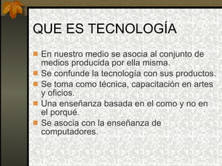 QUE ES TECNOLOGÍA En nuestro medio se asocia al conjunto de medios producida por ella misma. Se confunde la tecnología con sus productos. Se toma como técnica, capacitación en artes y oficios. Una enseñanza basada en el como y no en el porqué. Se asocia con la enseñanza de computadores. 