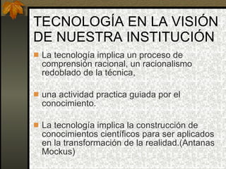 TECNOLOGÍA EN LA VISIÓN DE NUESTRA INSTITUCIÓN La tecnología implica un proceso de comprensión racional, un racionalismo redoblado de la técnica,  una actividad practica guiada por el conocimiento. La tecnología implica la construcción de conocimientos científicos para ser aplicados en la transformación de la realidad.(Antanas Mockus) 