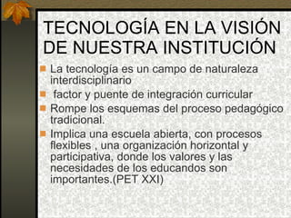 TECNOLOGÍA EN LA VISIÓN DE NUESTRA INSTITUCIÓN La tecnología es un campo de naturaleza interdisciplinario factor y puente de integración curricular Rompe los esquemas del proceso pedagógico tradicional. Implica una escuela abierta, con procesos flexibles , una organización horizontal y participativa, donde los valores y las necesidades de los educandos son importantes.(PET XXI) 