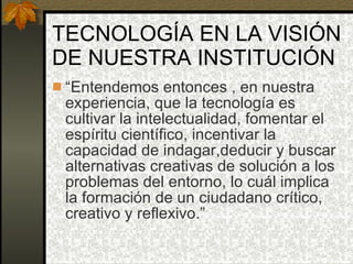 TECNOLOGÍA EN LA VISIÓN DE NUESTRA INSTITUCIÓN “ Entendemos entonces , en nuestra experiencia, que la tecnología es cultivar la intelectualidad, fomentar el espíritu científico, incentivar la capacidad de indagar,deducir y buscar alternativas creativas de solución a los problemas del entorno, lo cuál implica la formación de un ciudadano crítico, creativo y reflexivo.” 