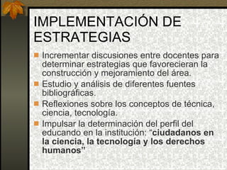 IMPLEMENTACIÓN DE ESTRATEGIAS Incrementar discusiones entre docentes para determinar estrategias que favorecieran la construcción y mejoramiento del área. Estudio y análisis de diferentes fuentes bibliográficas. Reflexiones sobre los conceptos de técnica, ciencia, tecnología. Impulsar la determinación del perfil del educando en la institución: “ ciudadanos en la ciencia, la tecnología y los derechos humanos” 