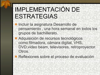 IMPLEMENTACIÓN DE ESTRATEGIAS Incluir la asignatura Desarrollo de pensamiento , una hora semanal en todos los grupos de bachillerato. Adquisición de recursos tecnológicos como:filmadora, cámara digital, VHS, DVD,video beam, televisores, retroproyector. Otros. Reflexiones sobre el proceso de evaluación 