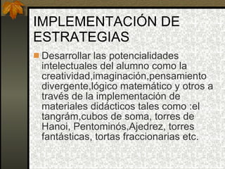 IMPLEMENTACIÓN DE ESTRATEGIAS Desarrollar las potencialidades intelectuales del alumno como la creatividad,imaginación,pensamiento divergente,lógico matemático y otros a través de la implementación de materiales didácticos tales como :el tangrám,cubos de soma, torres de Hanoi, Pentominós,Ajedrez, torres fantásticas, tortas fraccionarias etc. 