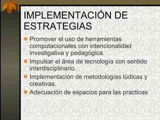 IMPLEMENTACIÓN DE ESTRATEGIAS Promover el uso de herramientas computacionales con intencionalidad investigativa y pedagógica. Impulsar el área de tecnología con sentido interdisciplinario. Implementación de metodologías lúdicas y creativas. Adecuación de espacios para las practicas 