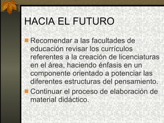 HACIA EL FUTURO Recomendar a las facultades de educación revisar los currículos referentes a la creación de licenciaturas en el área, haciendo énfasis en un componente orientado a potenciar las diferentes estructuras del pensamiento. Continuar el proceso de elaboración de material didáctico. 