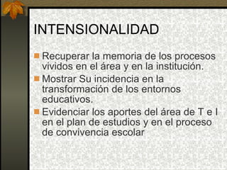 INTENSIONALIDAD Recuperar la memoria de los procesos vividos en el área y en la institución. Mostrar Su incidencia en la transformación de los entornos educativos. Evidenciar los aportes del área de T e I en el plan de estudios y en el proceso de convivencia escolar 