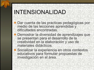 INTENSIONALIDAD Dar cuenta de las practicas pedagógicas por medio de las lecciones aprendidas y dificultades encontradas. Demostrar la diversidad de aprendizajes que se presentan para el desarrollo de la creatividad en la elaboración y uso de materiales didácticos. Socializar la experiencia en otros contextos educativos para formular propuestas de investigación en el área. 