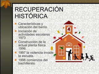 RECUPERACIÓN HISTÓRICA Características y ubicación del barrio. Iniciación de actividades escolares 1973 Construcción de la actual planta física 1996. 1997 la violencia invade la escuela. 1998 comienzos del bachillerato 