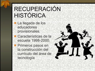 RECUPERACIÓN HISTÓRICA La llegada de los educadores provisionales. Características de la escuela 1998-2000. Primeros pasos en la construcción del currículo del área de tecnología 