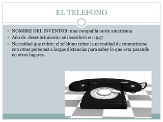 EL TELEFONONOMBRE DEL INVENTOR: una compañía norte americanaAño de  descubrimiento: sé descubrió en 1947Necesidad que cubre: el teléfono cubre la necesidad de comunicarse con otras personas a largas distancias para saber lo que esta pasando en otros lugares.  