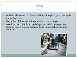  carroNombre del inventor: el francés Nicholas Joseph Cagnot  nace 25 de septiembre 1725Año de descubrimiento: se invento 1769 el carro a vaporNecesidad que cubre: la necesidad que cubre el carro es que nos podemos trasportarnos a cualquier parte en menos tiempo que ir caminando.