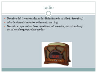 radioNombre del inventor:alexander Bain francés nacido (1810-1877) Año de descubrimiento: sé invento en 1843Necesidad que cubre: Nos mantiene informados, entretenidos y actuales a lo que pueda suceder