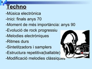 -Música electrònica -Inici: finals anys 70 -Moment de més importància: anys 90 -Evolució de rock progressiu -Melodies electròniques -Ritmes durs -Sintetitzadors i samplers -Estructura repetitiva(ballable) -Modificació melodies clàssiques Techno 