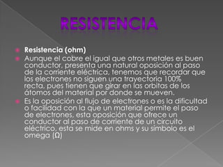  Resistencia (ohm)
 Aunque el cobre el igual que otros metales es buen
conductor, presenta una natural oposición al paso
de la corriente eléctrica, tenemos que recordar que
los electrones no siguen una trayectoria 100%
recta, pues tienen que girar en las orbitas de los
átomos del material por donde se mueven.
 Es la oposición al flujo de electrones o es la dificultad
o facilidad con la que un material permite el paso
de electrones, esta oposición que ofrece un
conductor al paso de corriente de un circuito
eléctrico, esta se mide en ohms y su símbolo es el
omega (Ω)
 