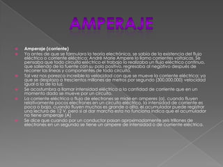  Amperaje (corriente)
 Ya antes de que se formulara la teoría electrónica, se sabía de la existencia del flujo
eléctrico o corriente eléctrica; André Marie Ampere lo llamo corrientes voltaicas. Se
pensaba que todo circuito eléctrico el trabajo lo realizaba un flujo eléctrico continuo,
que saliendo de la fuente con su polo positivo, regresaba al negativo después de
recorrer las líneas y componentes de todo circuito.
 Tal vez nos parezca increíble la velocidad con que se mueve la corriente eléctrica; ya
que se desplaza a trescientos millones de metros por segundo (300,000,000) velocidad
igual a la de la luz.
 Se acostumbra a llamar intensidad eléctrica a la cantidad de corriente que en un
momento dado se mueve por un circuito.
 La corriente eléctrica o flujo de electrones se mide en amperes (a), cuando fluyen
relativamente pocos electrones en un circuito eléctrico, la intensidad de corriente es
poca o baja, cuando fluyen muchos es grande o alta, el acumulador puede registrar
una lectura de 12 V. pero si al dar marcha esta no funciona indica que el acumulador
no tiene amperaje (A)
 Se dice que cuando por un conductor pasan aproximadamente seis trillones de
electrones en un segundo se tiene un ampere de intensidad o de corriente eléctrica.
 