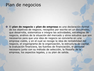Plan de negocios
 El plan de negocio o plan de empresa es una declaración formal
de los objetivos de negocio, recogidos por escrito en un documento,
que desarrolla, sistematiza e integra las actividades, estrategias de
negocio, análisis de la situación del mercado y otros estudios que son
necesarios para que una idea de negocio se convierta en una
empresa viable, y en el cual se recoge la idea de rentabilidad del
negocio, el organigrama de la organización, la estructura de capital,
la evaluación financiera, las fuentes de financiación, el personal
necesario junto con su método de selección, la filosofía de la
empresa, los aspectos legales, y su plan de salida.
 