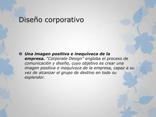 Diseño corporativo
 Una imagen positiva e inequívoca de la
empresa. "Corporate Design" engloba el proceso de
comunicación y diseño, cuyo objetivo es crear una
imagen positiva e inequívoca de la empresa, capaz a su
vez de alcanzar el grupo de destino en todo su
esplendor.
 