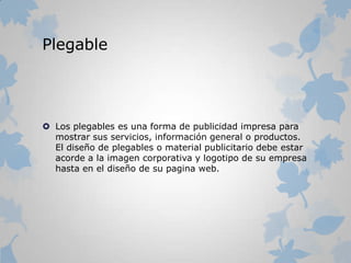 Plegable
 Los plegables es una forma de publicidad impresa para
mostrar sus servicios, información general o productos.
El diseño de plegables o material publicitario debe estar
acorde a la imagen corporativa y logotipo de su empresa
hasta en el diseño de su pagina web.
 