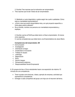 2. Escriba Tres razones que le motivarían ser emprendedor.
Tres razones que le dan miedo de ser emprendedor.
3. Mediante un auto diagnóstico, evalúe según las cuatro cualidades: Cómo
está su mentalidad emprendedora?
¿Cómo cree que podría desarrollarla más y en qué proyecto específico a
corto plazo podría utilizarla?
De su familia, nombre una persona con mentalidad emprendedora y
explique.
4. Escribe cual es el Perfil que debe tener un Buen emprendedor. Al menos
cinco aspectos.
5. Lee las competencias que debe tener una Emprendedora de Jesús María
Competencias del emprendedor JM
 Comunicación
 Investigación
 Orientación al logro
 Creatividad e Innovación
 Trabajo en equipo
 Liderazgo
 Negociación
 Ética
 Asumir riesgos
 Pensamiento sistémico
 Responsabilidad Social Empresarial
6. En grupos de tres o Cinco estudiantes hacer una exposición de máximo 10
minutos de una competencia.
Tener ayudas como lecturas, videos, ejemplo de empresa, actividad que
represente la competencia.
Entregar a cada compañera del grupo una hoja con el resumen del tema.
 